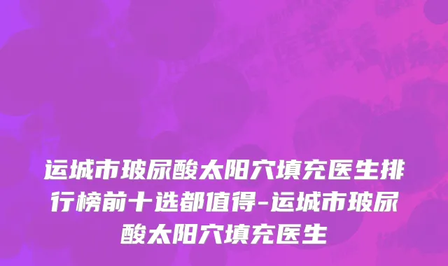 运城市玻尿酸太阳穴填充医生排行榜前十选都值得-运城市玻尿酸太阳穴填充医生
