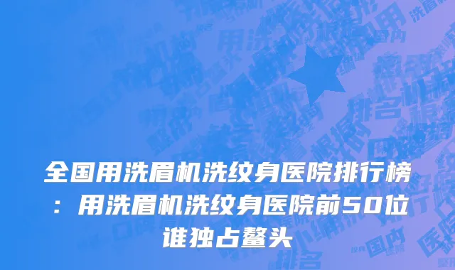 全国用洗眉机洗纹身医院排行榜：用洗眉机洗纹身医院前50位谁独占鳌头