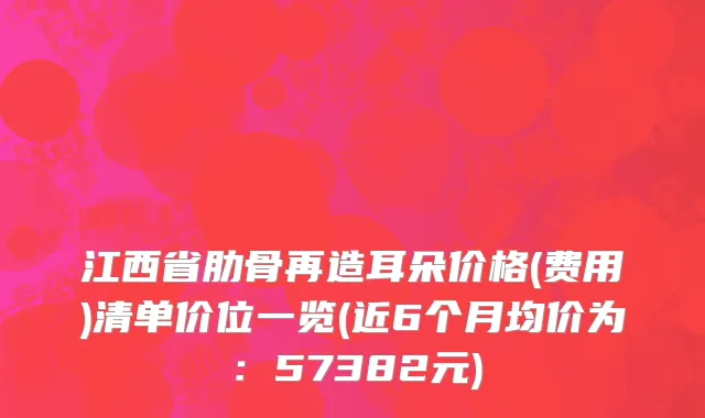 江西省肋骨再造耳朵价格(费用)清单价位一览(近6个月均价为：57382元)