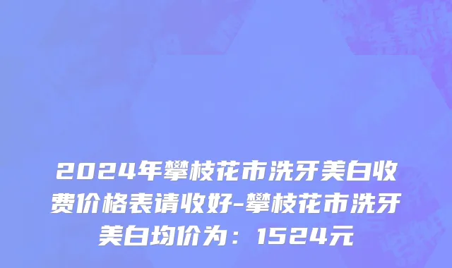 2024年攀枝花市洗牙美白收费价格表请收好-攀枝花市洗牙美白均价为：1524元