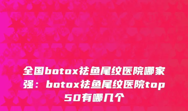 全国botox祛鱼尾纹医院哪家强：botox祛鱼尾纹医院top50有哪几个