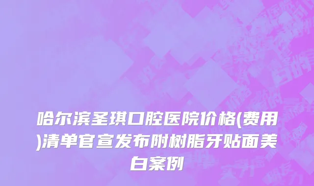哈尔滨圣琪口腔医院价格(费用)清单官宣发布附树脂牙贴面美白案例
