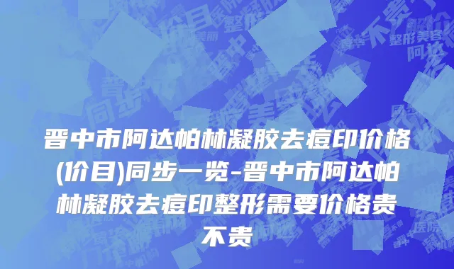 晋中市阿达帕林凝胶去痘印价格(价目)同步一览-晋中市阿达帕林凝胶去痘印整形需要价格贵不贵