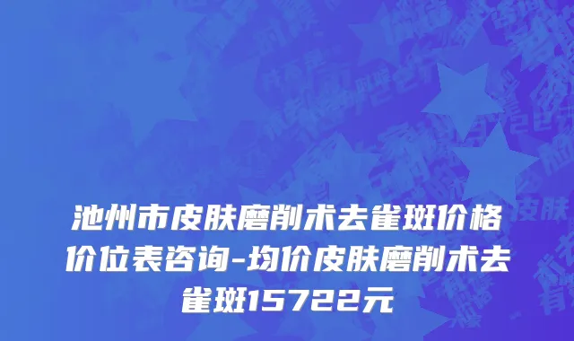 池州市皮肤磨削术去雀斑价格价位表咨询-均价皮肤磨削术去雀斑15722元