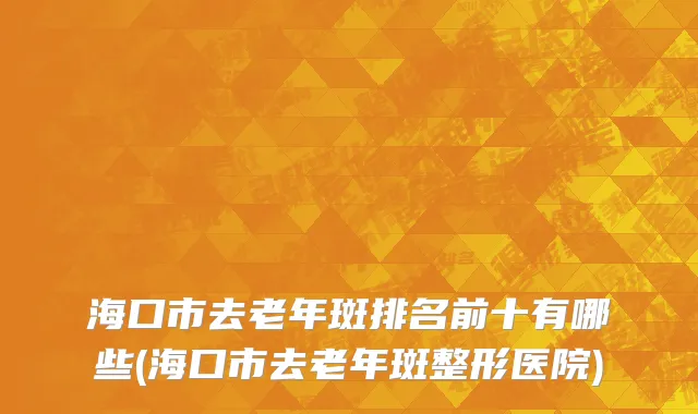 海口市去老年斑排名前十有哪些(海口市去老年斑整形医院)