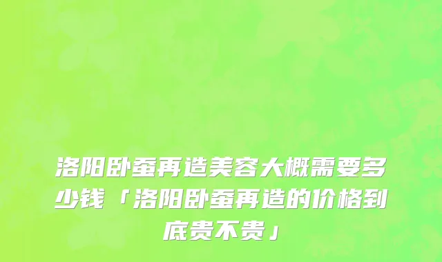 洛阳卧蚕再造美容大概需要多少钱「洛阳卧蚕再造的价格到底贵不贵」