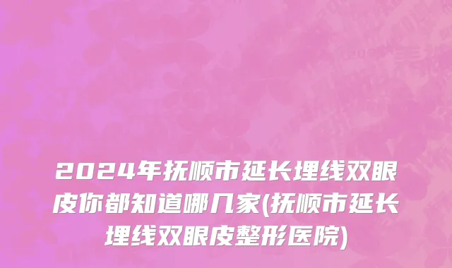 2024年抚顺市延长埋线双眼皮你都知道哪几家(抚顺市延长埋线双眼皮整形医院)