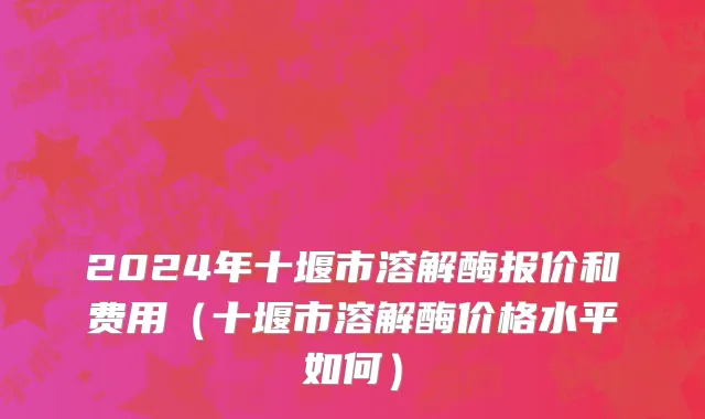 2024年十堰市溶解酶报价和费用（十堰市溶解酶价格水平如何）