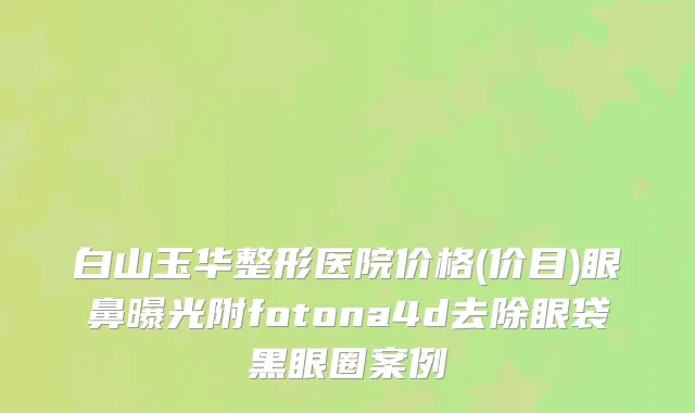 白山玉华整形医院价格(价目)眼鼻曝光附fotona4d去除眼袋黑眼圈案例
