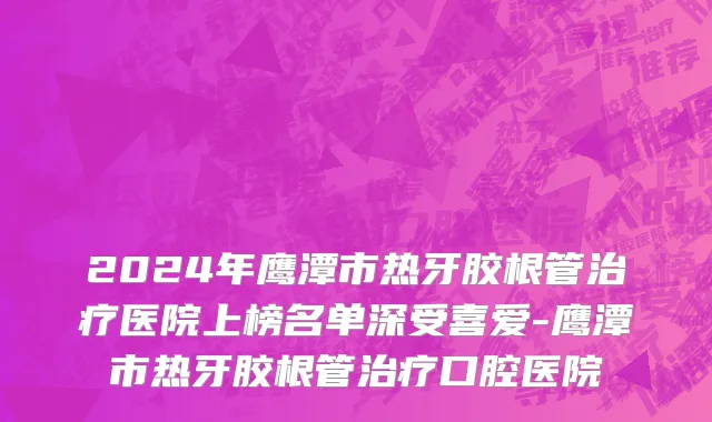 2024年鹰潭市热牙胶根管治疗医院上榜名单深受喜爱-鹰潭市热牙胶根管治疗口腔医院