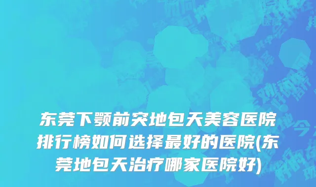 东莞下颚前突地包天美容医院排行榜如何选择最好的医院(东莞地包天治疗哪家医院好)