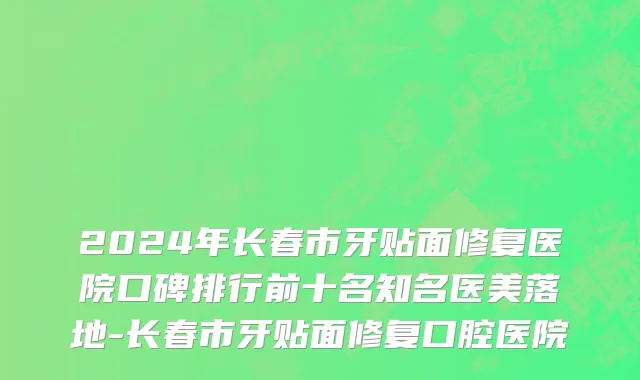 2024年长春市牙贴面修复医院口碑排行前十名知名医美落地-长春市牙贴面修复口腔医院