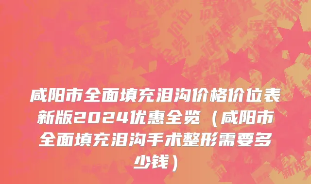 咸阳市全面填充泪沟价格价位表新版2024优惠全览（咸阳市全面填充泪沟手术整形需要多少钱）
