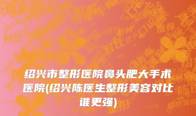 绍兴市整形医院鼻头肥大手术医院(绍兴陈医生整形美容对比谁更强)