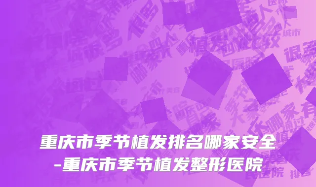 重庆市季节植发排名哪家安全-重庆市季节植发整形医院