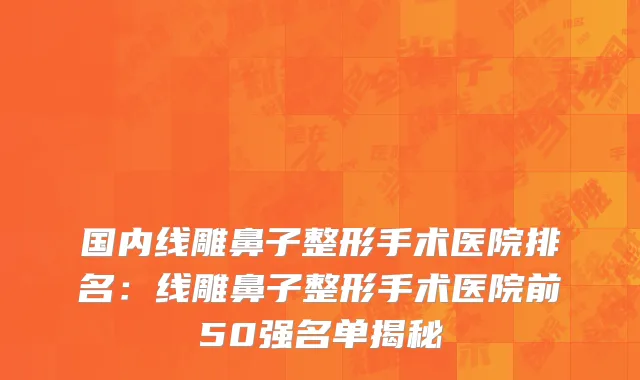 国内线雕鼻子整形手术医院排名：线雕鼻子整形手术医院前50强名单揭秘