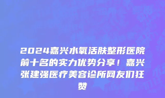 2024嘉兴水氧活肤整形医院前十名的实力优势分享！嘉兴张建强医疗美容诊所网友们狂赞