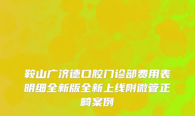 鞍山广济德口腔门诊部费用表明细全新版全新上线附微管正畸案例
