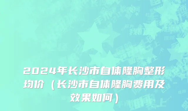 2024年长沙市自体隆胸整形均价（长沙市自体隆胸费用及效果如何）