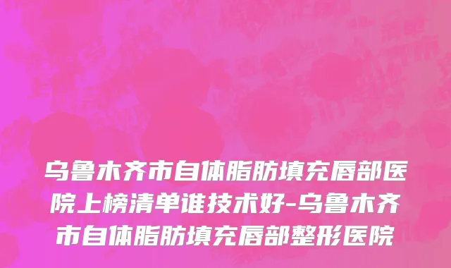 乌鲁木齐市自体脂肪填充唇部医院上榜清单谁技术好-乌鲁木齐市自体脂肪填充唇部整形医院