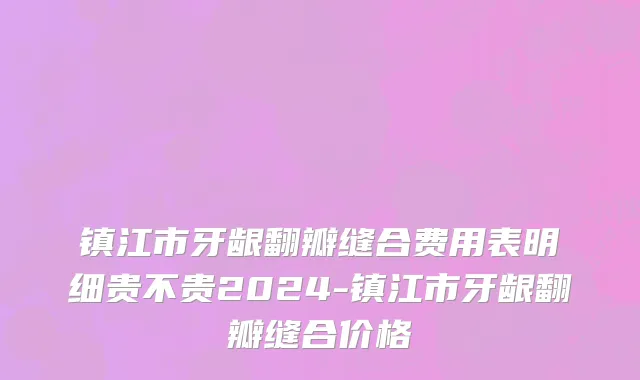 镇江市牙龈翻瓣缝合费用表明细贵不贵2024-镇江市牙龈翻瓣缝合价格