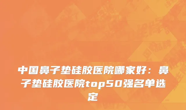 中国鼻子垫硅胶医院哪家好：鼻子垫硅胶医院top50强名单选定