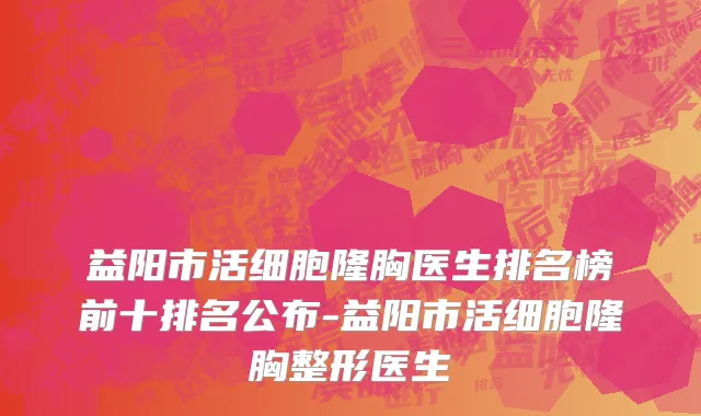 益阳市活细胞隆胸医生排名榜前十排名公布-益阳市活细胞隆胸整形医生