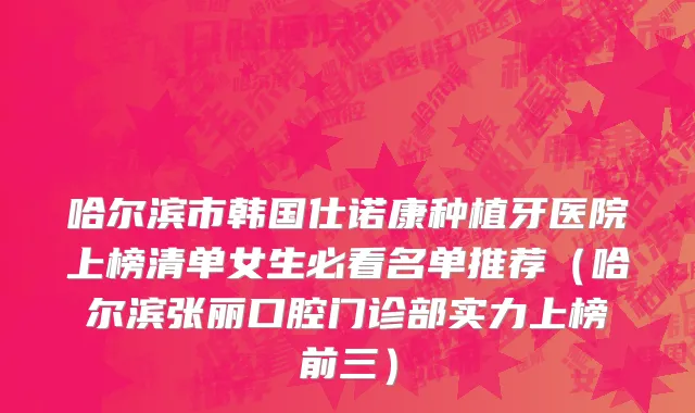 哈尔滨市韩国仕诺康种植牙医院上榜清单女生必看名单推荐（哈尔滨张丽口腔门诊部实力上榜前三）