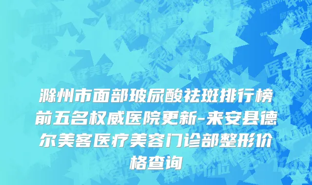 滁州市面部玻尿酸祛斑排行榜前五名权威医院更新-来安县德尔美客医疗美容门诊部整形价格查询