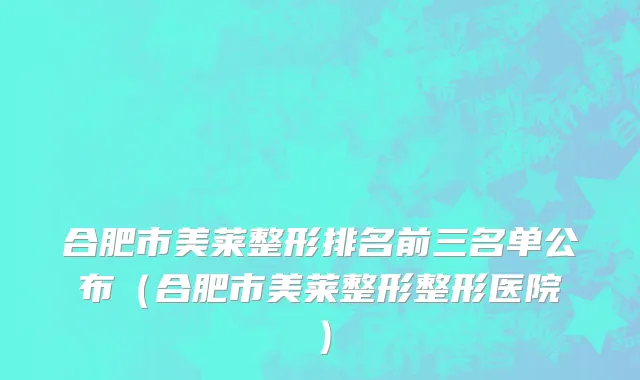 合肥市美莱整形排名前三名单公布（合肥市美莱整形整形医院）