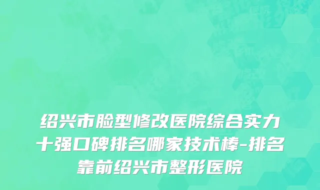 绍兴市脸型修改医院综合实力十强口碑排名哪家技术棒-排名靠前绍兴市整形医院
