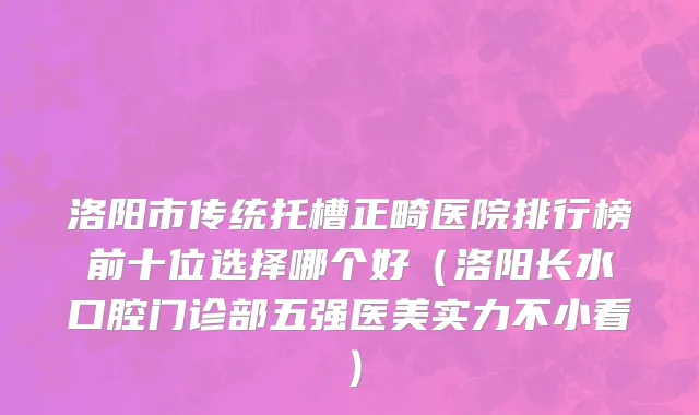 洛阳市传统托槽正畸医院排行榜前十位选择哪个好（洛阳长水口腔门诊部五强医美实力不小看）