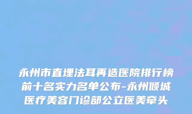永州市直埋法耳再造医院排行榜前十名实力名单公布-永州倾城医疗美容门诊部公立医美牵头