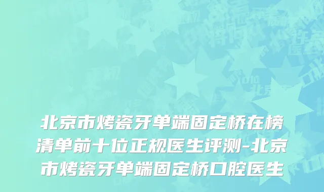 北京市烤瓷牙单端固定桥在榜清单前十位正规医生评测-北京市烤瓷牙单端固定桥口腔医生