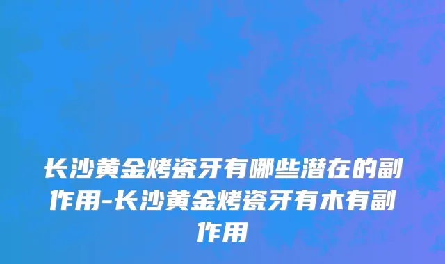 长沙黄金烤瓷牙有哪些潜在的副作用-长沙黄金烤瓷牙有木有副作用