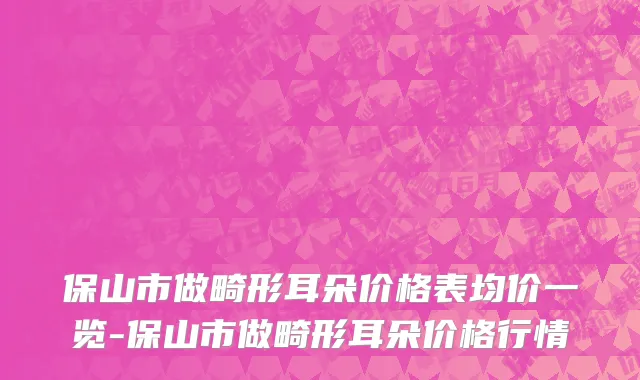 保山市做畸形耳朵价格表均价一览-保山市做畸形耳朵价格行情