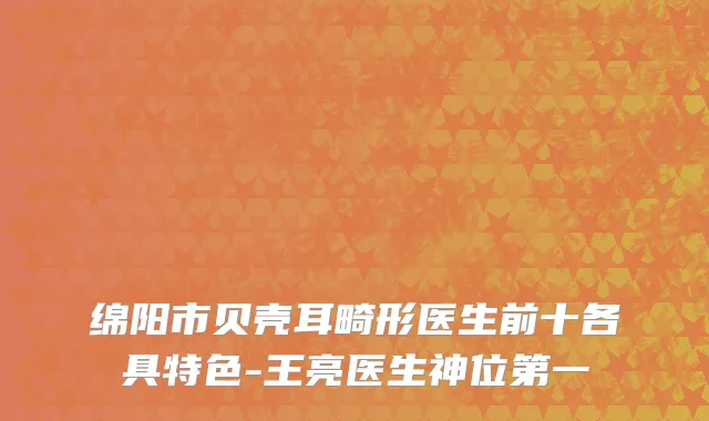 绵阳市贝壳耳畸形医生前十各具特色-王亮医生神位第一
