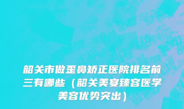 韶关市做歪鼻矫正医院排名前三有哪些（韶关美宴臻容医学美容优势突出）