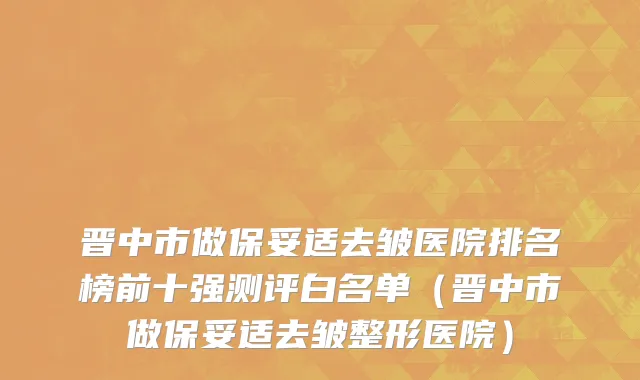 晋中市做保妥适去皱医院排名榜前十强测评白名单（晋中市做保妥适去皱整形医院）
