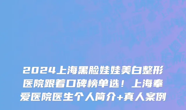 2024上海黑脸娃娃美白整形医院跟着口碑榜单选！上海奉爱医院医生个人简介+真人案例