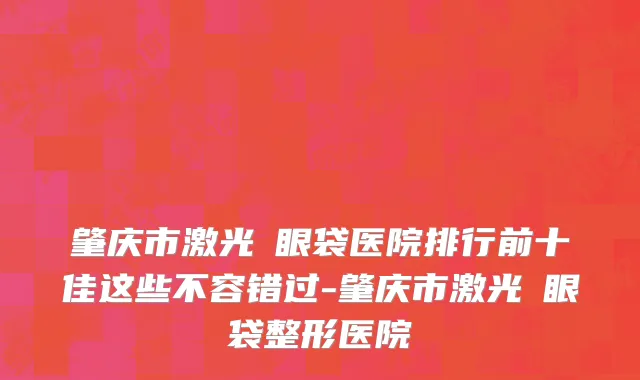 肇庆市激光袪眼袋医院排行前十佳这些不容错过-肇庆市激光袪眼袋整形医院