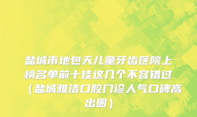 盐城市地包天儿童牙齿医院上榜名单前十佳这几个不容错过（盐城雅洁口腔门诊人气口碑高出圈）