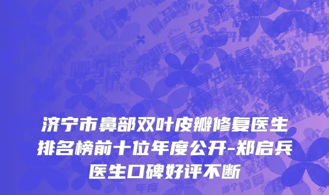 济宁市鼻部双叶皮瓣修复医生排名榜前十位年度公开-郑启兵医生口碑好评不断