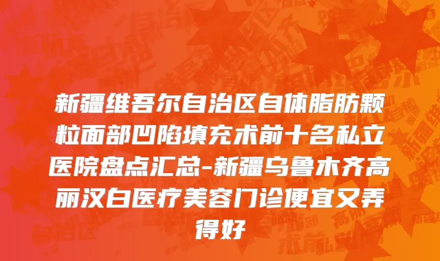 新疆维吾尔自治区自体脂肪颗粒面部凹陷填充术前十名私立医院盘点汇总-新疆乌鲁木齐高丽汉白医疗美容门诊便宜又弄得好