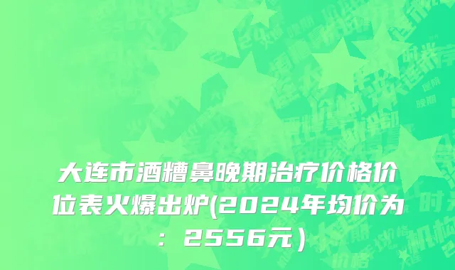 大连市酒糟鼻晚期治疗价格价位表火爆出炉(2024年均价为：2556元）