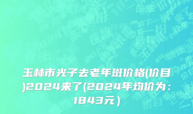玉林市光子去老年斑价格(价目)2024来了(2024年均价为：1843元）