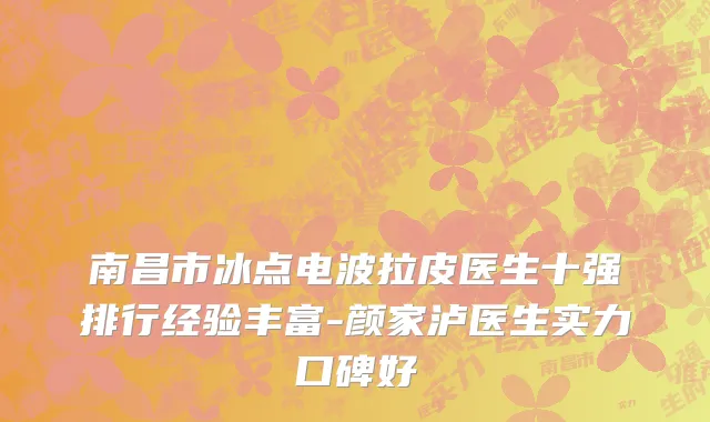 南昌市冰点电波拉皮医生十强排行经验丰富-颜家泸医生实力口碑好