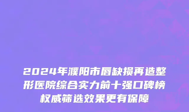 2024年濮阳市唇缺损再造整形医院综合实力前十强口碑榜权威筛选效果更有保障