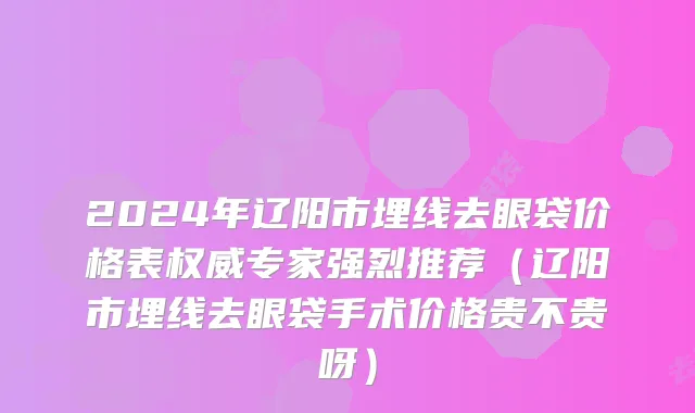 2024年辽阳市埋线去眼袋价格表权威专家强烈推荐（辽阳市埋线去眼袋手术价格贵不贵呀）