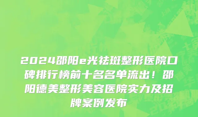 2024邵阳e光祛斑整形医院口碑排行榜前十名名单流出!邵阳德美整形美容医院实力及招牌案例发布